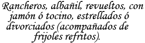 Rancheros, albañil, revueltos, con jamon o tocino, estrellados o divorciados (acompañados de frijoles refritos).